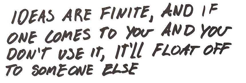 ideas are finite and if one comes to you and you don't use it, you'll just forget about it and it’ll float off to somebody else