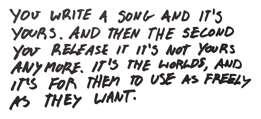 you write
            a song and it's yours. And then the second you release it out in the world it's not yours anymore. It's
            the world's, and it's for them to use as freely as they want.